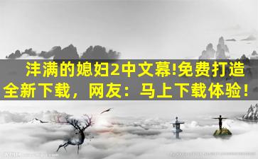 沣满的媳妇2中文幕!免费打造全新下载，网友：马上下载体验！